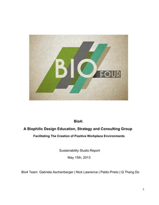 Bio4:
A Biophilic Design Education, Strategy and Consulting Group
Facilitating The Creation of Positive Workplace Environments
Sustainability Studio Report
May 15th, 2013
Bio4 Team: Gabriela Aschenberger | Nick Lawrence | Pablo Prieto | Q Thang Do
1
 