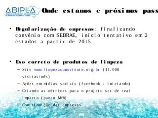 Onde es t amos e próximos pas sos 
• Regul ari zação de empresas : f i na l i z a ndo 
c onvê ni o c om SEBRAE, i ní c i o t e nt a t i vo em 2 
e s t a dos a pa r t i r de 2015 
• Uso corret o de produt os de l impeza 
– Si t e www. l i mpe z a c ons c i e nt e . or g. br ( 11. 000 
vi s i t a s / mê s ) 
– Aç õe s em mí di a s s oc i a i s ( f a c e book - i ni c i a ndo) 
– Cr i a ndo a s mé t r i c a s pa r a o pr oj e t o s e r de r e a l 
i mpa c t o ( pa c t o MMA) 
– Cont r i bui ç ã o da s empr e s a s 
 