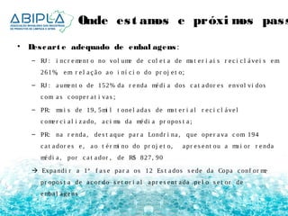 Onde es t amos e próximos passos 
• Des cart e adequado de embal agens : 
– RJ : i nc r eme nt o no vol ume de c ol e t a de ma t e r i a i s r e c i c l á ve i s em 
261%, em r e l a ç ã o a o i ní c i o do pr oj e t o; 
– RJ : a ume nt o de 152% da r e nda mé di a dos c a t a dor e s e nvol vi dos 
c om a s c oope r a t i va s ; 
– PR: ma i s de 19, 5mi l t one l a da s de ma t e r i a l r e c i c l á ve l 
c ome r c i a l i z a do, a c i ma da mé di a pr opos t a ; 
– PR: na r e nda , de s t a que pa r a Londr i na , que ope r a va c om 194 
c a t a dor e s e , a o t é r mi no do pr oj e t o, a pr e s e nt ou a ma i or r e nda 
mé di a , por c a t a dor , de R$ 827, 90 
 Expa ndi r a 1ª f a s e pa r a os 12 Es t a dos s e de da Copa c onf or me 
pr opos t a de a c or do s e t or i a l a pr e s e nt a da pe l o s e t or de 
emba l a ge ns 
 