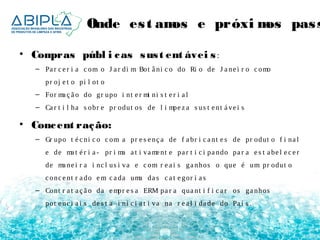 Onde es t amos e próximos passos 
• Compras públ i cas sus t ent ávei s : 
– Pa r c e r i a c om o J a r di m Bot â ni c o do Ri o de J a ne i r o c omo 
pr oj e t o pi l ot o 
– For ma ç ã o do gr upo i nt e r mi ni s t e r i a l 
– Ca r t i l ha s obr e pr odut os de l i mpe z a s us t e nt á ve i s 
• Concent ração: 
– Gr upo t é c ni c o c om a pr e s e nç a de f a br i c a nt e s de pr odut o f i na l 
e de ma t é r i a - pr i ma a t i vame nt e pa r t i c i pa ndo pa r a e s t a be l e c e r 
de ma ne i r a i nc l us i va e c om r e a i s ga nhos o que é um pr odut o 
c onc e nt r a do em c a da uma da s c a t e gor i a s 
– Cont r a t a ç ã o da empr e s a ERM pa r a qua nt i f i c a r os ga nhos 
pot e nc i a i s de s t a i ni c i a t i va na r e a l i da de do Pa í s . 
 