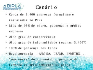 Ce ná r i o 
• Ce r c a de 3. 400 empr e s a s f or ma l me nt e 
i ns t a l a da s no Pa í s 
• Ma i s de 95% de mi c r o, pe que na s e mé di a s 
empr e s a s 
• Al t o gr a u de c onc or r ê nc i a 
• Al t o gr a u de i nf or ma l i da de ( out r a s 3. 400? ) 
• 100% de pr e s e nç a nos l a r e s 
• Re gul ame nt a da – ANVI SA, I BAMA, I NMETRO. . . 
• “Awa r e ne s s ” do c ons umi dor : pr odut o de 
l i mpe z a vs me i o ambi e nt e vs pr e ç o 
 