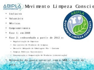 Movi me nt o Li mpe z a Cons c i e • I nc l us i vo 
• Vol unt á r i o 
• Mé t r i c a s 
• Compr ome t i me nt o 
• Fa s e 1: em 2008 
• Fa s e 2: r e de s e nha do a pa r t i r de 2012 c om 5 pi l a r e s 
– Re gul a r i z a ç ã o de Empr e s a s 
– Us o c or r e t o de Pr odut os de Li mpe z a 
– De s c a r t e Ade qua do de Emba l a ge ns Pós - Cons umo 
– Compr a s Públ i c a s Sus t e nt á ve i s 
– Conc e nt r a ç ã o e Compa c t a ç ã o de Pr odut os ( c onc e nt r a ç ã o) 
• Re nova ç ã o do pa c t o s e t or i a l c om o MMA – J unho de 
2014 
 
