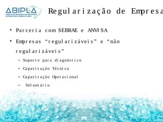 Re gul a r i z a ç ã o de Empr e s a • Pa r c e r i a c om SEBRAE e ANVI SA 
• Empr e s a s “ r e gul a r i z á ve i s ” e “ nã o 
r e gul a r i z á ve i s ” 
– Supor t e pa r a di a gnós t i c o 
– Ca pa c i t a ç ã o Té c ni c a 
– Ca pa c i t a ç ã o Ope r a c i ona l 
– Vol unt á r i o 
 