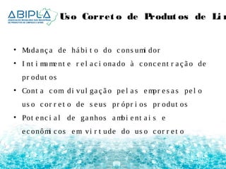 Uso Corret o de Produt os de Limpeza 
• Muda nç a de há bi t o do c ons umi dor 
• I nt i mame nt e r e l a c i ona do à c onc e nt r a ç ã o de 
pr odut os 
• Cont a c om di vul ga ç ã o pe l a s empr e s a s pe l o 
us o c or r e t o de s e us pr ópr i os pr odut os 
• Pot e nc i a l de ga nhos ambi e nt a i s e 
e c onômi c os em vi r t ude do us o c or r e t o 
 