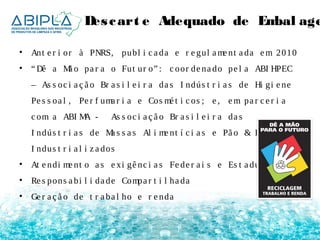 Des cart e Adequado de Embal agens 
• Ant e r i or à PNRS, publ i c a da e r e gul ame nt a da em 2010 
• “Dê a Mã o pa r a o Fut ur o” : c oor de na do pe l a ABI HPEC 
– As s oc i a ç ã o Br a s i l e i r a da s I ndús t r i a s de Hi gi e ne 
Pe s s oa l , Pe r f uma r i a e Cos mé t i c os ; e , em pa r c e r i a 
c om a ABI MA - As s oc i a ç ã o Br a s i l e i r a da s 
I ndús t r i a s de Ma s s a s Al i me nt í c i a s e Pã o & Bol o 
I ndus t r i a l i z a dos 
• At e ndi me nt o a s e xi gê nc i a s Fe de r a i s e Es t a dua i s 
• Re s pons a bi l i da de Compa r t i l ha da 
• Ge r a ç ã o de t r a ba l ho e r e nda 
 