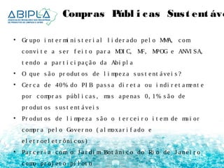 Compras Públ i cas Sus t ent ávei • Gr upo i nt e r mi ni s t e r i a l l i de r a do pe l o MMA, c om 
c onvi t e a s e r f e i t o pa r a MDI C, MF, MPOG e ANVI SA, 
t e ndo a pa r t i c i pa ç ã o da Abi pl a 
• O que s ã o pr odut os de l i mpe z a s us t e nt á ve i s ? 
• Ce r c a de 40% do PI B pa s s a di r e t a ou i ndi r e t ame nt e 
por c ompr a s públ i c a s , ma s a pe na s 0, 1% s ã o de 
pr odut os s us t e nt á ve i s 
• Pr odut os de l i mpe z a s ã o o t e r c e i r o i t em de ma i or 
c ompr a pe l o Gove r no ( a l moxa r i f a do e 
e l e t r oe l e t r ôni c os ) 
• Pa r c e r i a c om o J a r di m Bot â ni c o do Ri o de J a ne i r o 
c omo pr oj e t o pi l ot o 
 