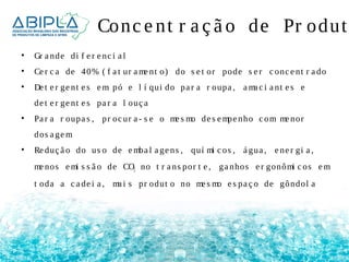 Conc e nt r a ç ã o de Pr odut • Gr a nde di f e r e nc i a l 
• Ce r c a de 40% ( f a t ur ame nt o) do s e t or pode s e r c onc e nt r a do 
• De t e r ge nt e s em pó e l í qui do pa r a r oupa , ama c i a nt e s e 
de t e r ge nt e s pa r a l ouç a 
• Pa r a r oupa s , pr oc ur a - s e o me s mo de s empe nho c om me nor 
dos a gem 
• Re duç ã o do us o de emba l a ge ns , quí mi c os , á gua , e ne r gi a , 
me nos emi s s ã o de CO2 no t r a ns por t e , ga nhos e r gonômi c os em 
t oda a c a de i a , ma i s pr odut o no me s mo e s pa ç o de gôndol a 
 