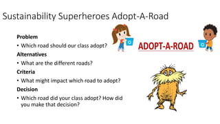 Sustainability Superheroes Adopt-A-Road
Problem
• Which road should our class adopt?
Alternatives
• What are the different roads?
Criteria
• What might impact which road to adopt?
Decision
• Which road did your class adopt? How did
you make that decision?
 