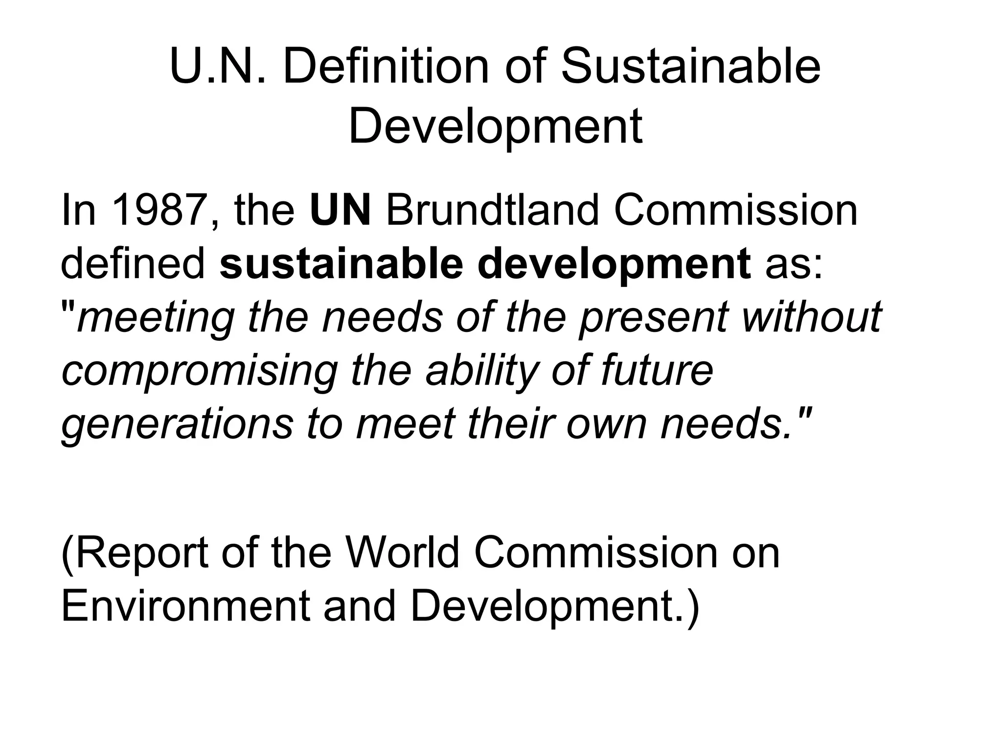 U.N. Definition of Sustainable
Development
In 1987, the UN Brundtland Commission
defined sustainable development as:
"meeting the needs of the present without
compromising the ability of future
generations to meet their own needs."
(Report of the World Commission on
Environment and Development.)