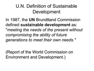 U.N. Definition of Sustainable
Development
In 1987, the UN Brundtland Commission
defined sustainable development as:
"meeting the needs of the present without
compromising the ability of future
generations to meet their own needs."
(Report of the World Commission on
Environment and Development.)
 