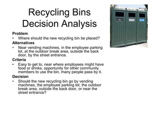 Recycling Bins
Decision Analysis
Problem
• Where should the new recycling bin be placed?
Alternatives
• Near vending machines, in the employee parking
lot, at the outdoor break area, outside the back
door, by the street entrance.
Criteria
• Easy to get to, near where employees might have
food or drinks, opportunity for other community
members to use the bin, many people pass by it.
Decision
• Should the new recycling bin go by vending
machines, the employee parking lot, the outdoor
break area, outside the back door, or near the
street entrance?
 