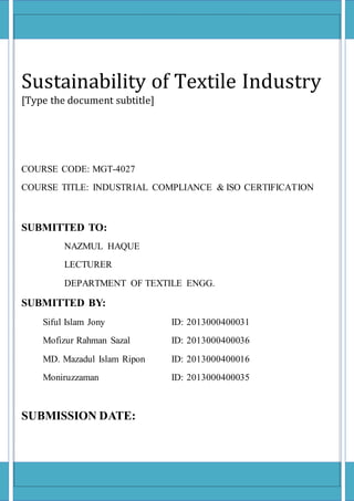 Sustainability of Textile Industry
[Type the document subtitle]
COURSE CODE: MGT-4027
COURSE TITLE: INDUSTRIAL COMPLIANCE & ISO CERTIFICATION
SUBMITTED TO:
NAZMUL HAQUE
LECTURER
DEPARTMENT OF TEXTILE ENGG.
SUBMITTED BY:
Siful Islam Jony ID: 2013000400031
Mofizur Rahman Sazal ID: 2013000400036
MD. Mazadul Islam Ripon ID: 2013000400016
Moniruzzaman ID: 2013000400035
SUBMISSION DATE:
 