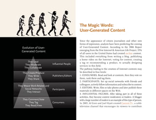 The Magic Words:
                                                        User-Generated Content

                                                        Since the appearance of citizen journalism and other new
                                                        forms of expression, analysts have been predicting the coming
   Evolution of User-                                   of User-Generated Content. According to the 2006 Report
                                                        emerging from the Pew Internet & American Life Project, 35%
   Generated Content
                                                        of all users in the United States had created on-line content.
                                                        This included everything from writing a blog, publishing
                                                        a home video on the Internet, voting for content, creating
        They Lead                                       a tag or recommending a product, to actually designing
      They Moderate           Inﬂuential People
                                          Influyentes   services in this ﬁeld.
     They Collaborate                                   The pathway leading to the creation of Internet contents may
    They Create/Produce                                 be described in four levels:
         They Write           Publishers/Editors
                                            Editores    1. CONSUMERS. Read and look at contents, then they vote on
        They Share                                      them, rank them and tag them.
                                                        2. PARTICIPANTS. Set up social networks with friends and
                                                        colleagues, actively follow information and subscribe to content.
They Weave Work-Related and
                                                        3. EDITORS. Write, ﬁlm or take photos and later publish these
      Social Networks         Participants ticipantes
       They Interact                                    materials in different spaces on the Web.
                                                        4. INFLUENTIAL FIGURES. After taking part in all of these
                                                        activities, they become content moderators or leaders. A blogger
    They Comment/Vote                                   with a large number of readers is an example of this type of person.
         They Tag             Consumers           es    In 2005, Al Gore and Joel Hyatt created Current Tv , a cable
      They Read/View                                    television channel that encourages its viewers to contribute
 