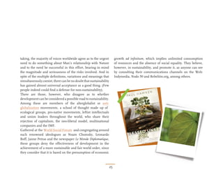 taking, the majority of voices worldwide agree as to the urgent          growth ad inﬁnitum, which implies unlimited consumption
need to do something about Man’s relationship with Nature                of resources and the absence of social equality. They believe,
and to the need be successful in this effort, bearing in mind            however, in sustainability, and promote it, as anyone can see
the magnitude and seriousness of the risks involved. And in              by consulting their communications channels on the Web:
spite of the multiple deﬁnitions, variations and meanings that           Indymedia, Nodo 50 and Rebelión.org, among others.
simultaneously coexist, there can be no doubt that sustainability
has gained almost universal acceptance as a good thing. (Few
people indeed could ﬁnd a defense for non-sustainability).
There are those, however, who disagree as to whether
development can be considered a possible road to sustainability.
Among these are members of the alterglobalist or anti-
globalization movements, a school of thought made up of
ecological groups, pro-native movements, leftist intellectuals
and union leaders throughout the world, who share their
rejection of capitalism, the neo-liberal model, multinational
companies and the IMF.
Gathered at the World Social Forum and congregating around
such renowned ideologues as Noam Chomsky, Leonardo
Boff, Jaime Petras and the newspaper Le Monde Diplomatique,
these groups deny the effectiveness of development in the
achievement of a more sustainable and fair world order, since
they consider that it is based on the presumption of economic



                                                                    25
 