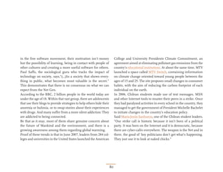 in the free software movement, their motivation isn’t money                 College and University Presidents Climate Commitment, an
but the possibility of learning, being in contact with people of            agreement aimed at eliminating pollutant gas emissions from the
other cultures and creating a more useful software for others.              country’s educational institutions. At about the same time, MTV
Paul Saffo, the sociological guru who tracks the impact of                  launched a space called MTV Switch, containing information
technology on society, says,“(…)In a society that shows every-              on climate change oriented toward young people between the
thing in public, what becomes most valuable is the secret.”                 ages of 15 and 25. The site proposes small changes in consumer
This demonstrates that there is no consensus on what we can                 habits, with the aim of reducing the carbon footprint of each
expect from the Net Gen.                                                    individual on the earth.
According to the BBC, 2 billion people in the world today are               In 2006, Chilean students made use of text messages, MSN
under the age of 18. Within that vast group, there are adolescents          and other Internet tools to muster their peers in a strike. Once
that use their blogs to provide strategies to help others hide their        they had paralyzed activities in every school in the country, they
anorexia or bulimia, or to swap stories about their experiences             managed to get the government of President Michelle Bachelet
with drugs. And many suffer from a more silent addiction: They              to initiate changes in the country’s education policy.
are addicted to being connected.                                            Said María Jesús Sanhueza, one of the Chilean student leaders,
Be that as it may, most of them share genuine concern about                 “Our strike call is historic because it isn’t born of a political
the future of Mankind and the environment, and there is a                   party. It was born on the Internet and it is democratic, because
growing awareness among them regarding global warming.                      there are cyber-cafés everywhere. The weapon is the Net and in
Proof of these trends is that in June 2007, leaders from 284 col-           there, the good ol’ boy politicians don’t get what’s happening.
leges and universities in the United States launched the American           They just use it to look at naked chicks.”




                                                                       80
 