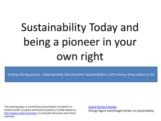 Sustainability Today and being a pioneer in your own right  Getting the big picture. Understandingthat Economic Sustainability is still missing. Know where to Act This working paper is a preliminary presentation circulated in a limited number of copies and hosted privately on Scribd website at http://www.scribd.com/rickyci  to stimulate discussion and critical comment. Seshie Richard Ahedor Change Agent and thought thinker on Sustainability  