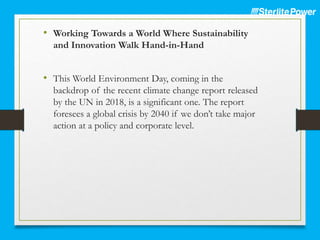 • Working Towards a World Where Sustainability
and Innovation Walk Hand-in-Hand
• This World Environment Day, coming in the
backdrop of the recent climate change report released
by the UN in 2018, is a significant one. The report
foresees a global crisis by 2040 if we don’t take major
action at a policy and corporate level.
 