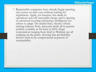 • Responsible companies have already began spurring
into action on their own without waiting for
regulations. Apple, for instance, has made its
operations run off renewable energy and is opening
its advanced recycling technology intelligence for
others to adapt. On similar lines, electric vehicle
making lodestar Tesla, famously made all its patents
publicly available as far back as 2014. Huge
corporations ranging from Intel to Walmart are all
stepping up the game, showing that profitability
doesn’t need to be compromised in pursuit of
sustainability.
 