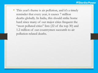• This year’s theme is air pollution, and it’s a timely
reminder that every year, it causes 7 million
deaths globally. In India, this should strike home
hard since many of our major cities frequent the
“most polluted cities” lists (22 of the top 30) and
1.2 million of our countrymen succumb to air
pollution-related deaths.
 