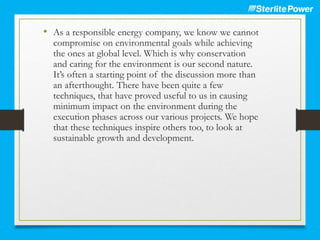• As a responsible energy company, we know we cannot
compromise on environmental goals while achieving
the ones at global level. Which is why conservation
and caring for the environment is our second nature.
It’s often a starting point of the discussion more than
an afterthought. There have been quite a few
techniques, that have proved useful to us in causing
minimum impact on the environment during the
execution phases across our various projects. We hope
that these techniques inspire others too, to look at
sustainable growth and development.
 