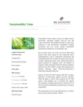 Sustainability Value
A MONTHLY NEWSLETTER ON SUSTAINABILITY MATTERS FROM GC ADVISORS                                MARCH-2013, VOLUME:01, ISSUE:01




                                                                  Sustainability Values intends to bring you updates that are
                                                                  newsworthy, interesting, trending issues you may like
                                                                  to know more about. This monthly newsletter is a part of our
                                                                  endeavour to work with business, stakeholders including
                                                                  government and civil society towards sustainability
                                                                  transformation and delivery of sustainability value.

    MARKET HIGHLIGHTS                                             Post economic down turn in the US and the Wall Street
    CER Price Watch                                               protests, many others argued for more responsible and/or
                                                                  regulated business, caps on management remuneration and
    01 March 2013                                                 accountability processes. In India, for similar reasons and for
                                                                  ensuring corporate governance (post Satyam) and inclusive
    Intercontinental Exchange:
                                                                  growth preferred the regulation route. The Ministry of
    Price (volume)                                                Corporate Affairs released the National Voluntary Guidelines
                                                                  (NVGs) in July 2011, SEBI in August 2012 mandated non-
    0.33 € (230)                                                  financial disclosure based on the NVG framework to
                                                                  demonstrate responsible behaviour.
    REC issuance
                                                                  Sections 134 and 135 of the Companies Bill 2012, mandates
    REC issued: 5,117,656                                         disclosures of CSR policy, projects and their outcomes.
                                                                  While the debate is still on what constitutes the 2% CSR
    REC Redeemed: 3,174,458
                                                                  spend, a draft guideline was in circulation that required
                                                                  also companies as defined under clause (1) of Section 135 of
    Closing Balance: 1,943,198
                                                                  the Act to disclose additionally their performance on business
    (Source: REC registry, India)                                 responsibility

    REC Price Watch                                               Do communicate your views and valued opinions, we will try
                                                                  and cover this in the next edition. Till then......
    Feb 2013 Session
 