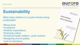 Sustainability
What stops children’s or youth ministry being
sustainable?
•Being stuck
•Investment
•Realistic expectations
•Changing culture
•Emotional health children / youth workers
•Navigating church politics
•Lack of volunteers
•When your plans don’t work…
Sustainability
 