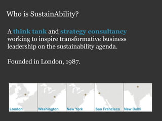 Who is SustainAbility?

A think tank and strategy consultancy
working to inspire transformative business
leadership on the sustainability agenda.

Founded in London, 1987.




London    Washington   New York   San Francisco   New Delhi
 