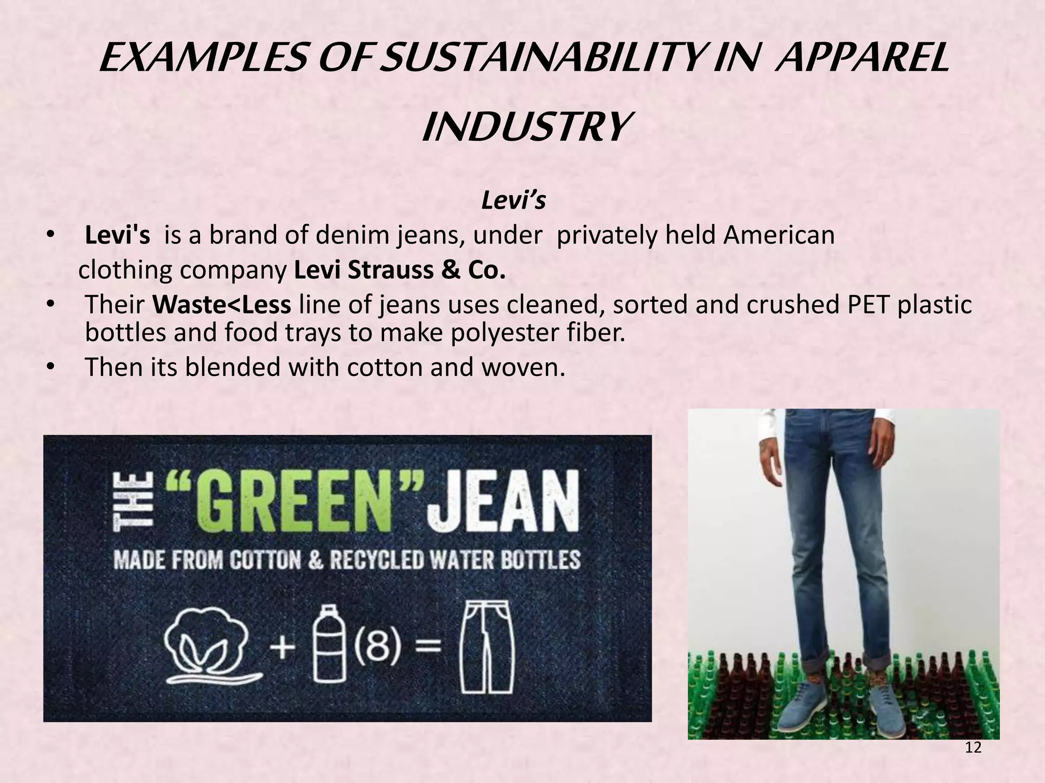EXAMPLES OF SUSTAINABILITY IN APPAREL 
INDUSTRY 
Levi’s 
• Levi's is a brand of denim jeans, under privately held American 
clothing company Levi Strauss & Co. 
• TheirWaste<Less line of jeans uses cleaned, sorted and crushed PET plastic 
bottles and food trays to make polyester fiber. 
• Then its blended with cotton and woven. 
12 
 