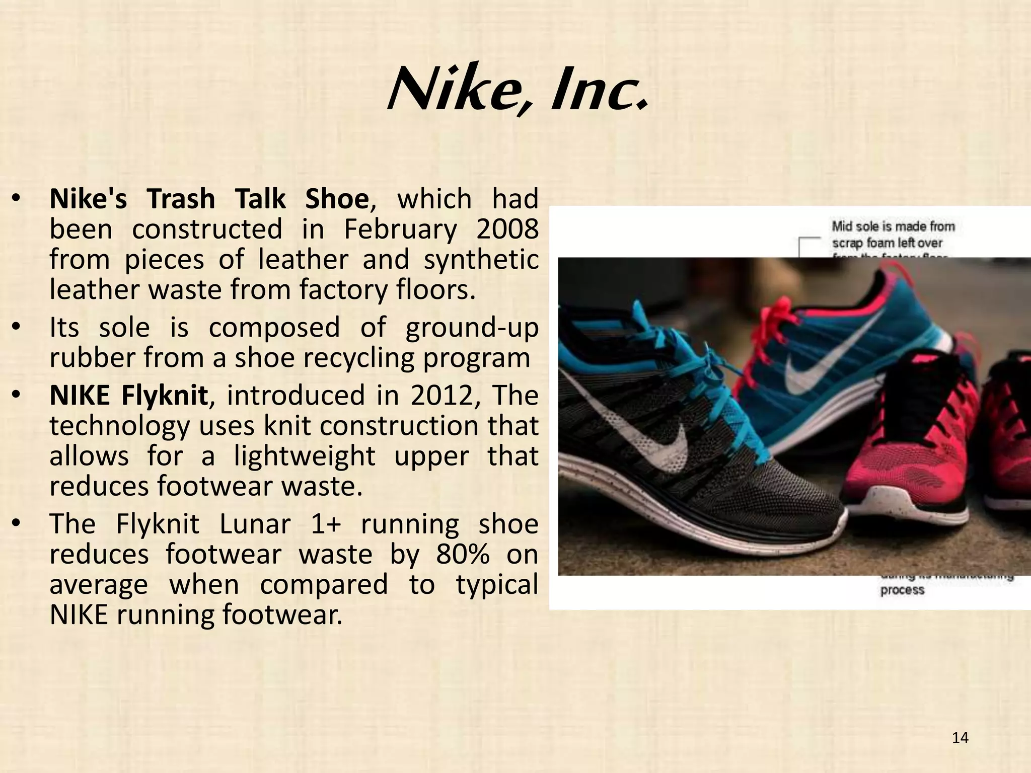 Nike, Inc. 
• Nike's Trash Talk Shoe, which had 
been constructed in February 2008 
from pieces of leather and synthetic 
leather waste from factory floors. 
• Its sole is composed of ground-up 
rubber from a shoe recycling program 
• NIKE Flyknit, introduced in 2012, The 
technology uses knit construction that 
allows for a lightweight upper that 
reduces footwear waste. 
• The Flyknit Lunar 1+ running shoe 
reduces footwear waste by 80% on 
average when compared to typical 
NIKE running footwear. 
14 
 