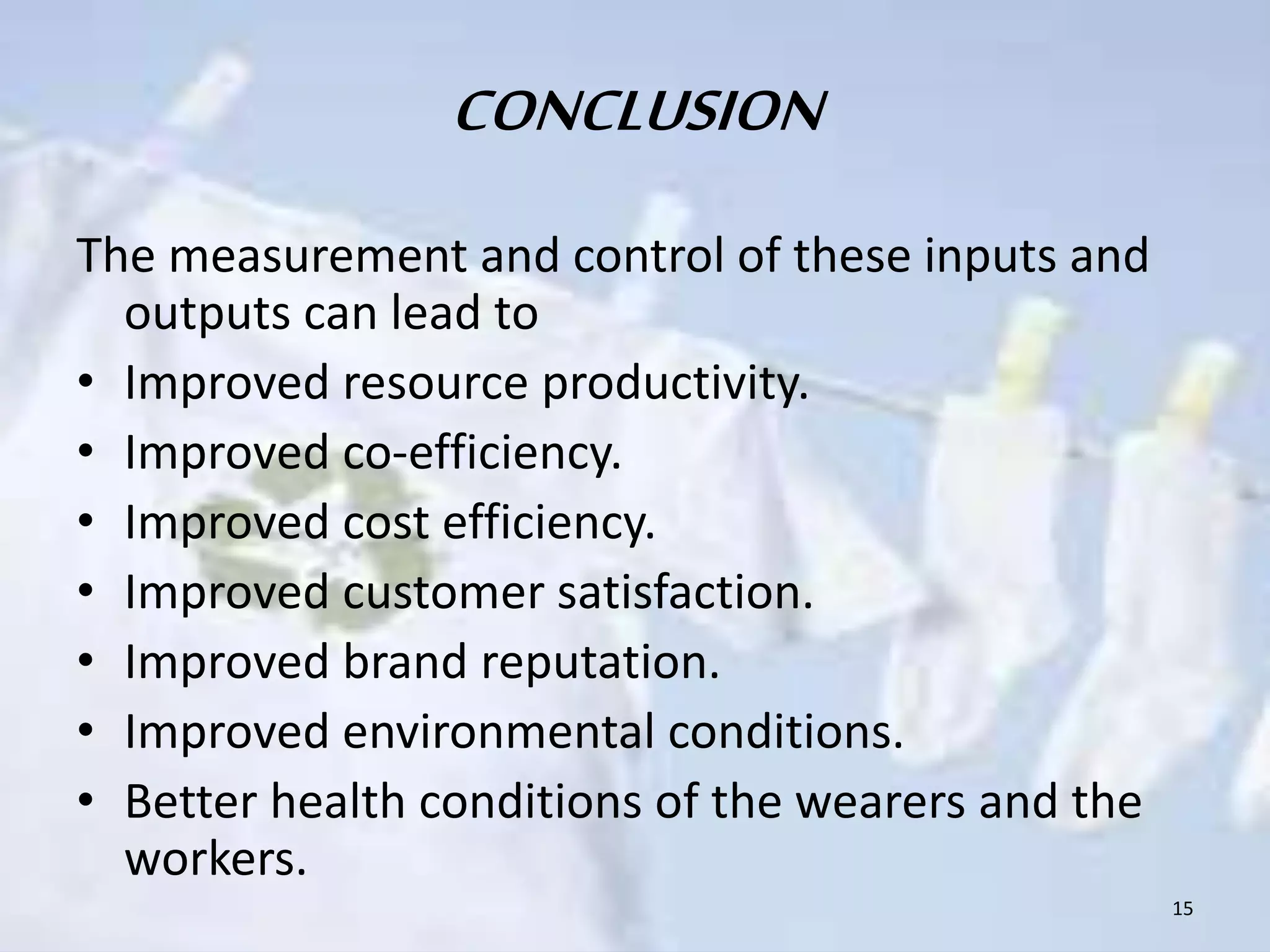 CONCLUSION 
The measurement and control of these inputs and 
outputs can lead to 
• Improved resource productivity. 
• Improved co-efficiency. 
• Improved cost efficiency. 
• Improved customer satisfaction. 
• Improved brand reputation. 
• Improved environmental conditions. 
• Better health conditions of the wearers and the 
workers. 
15 
 