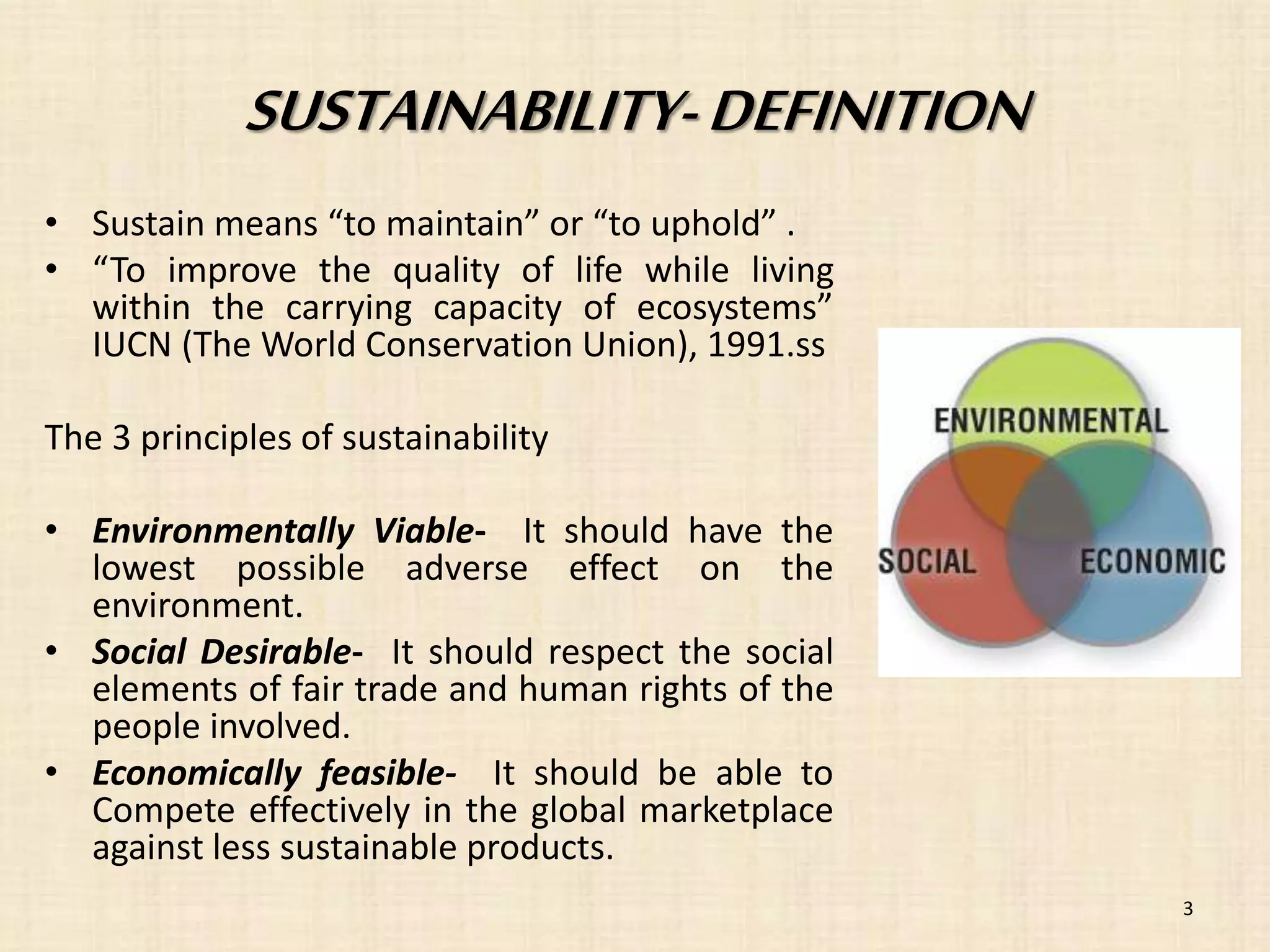 SUSTAINABILITY- DEFINITION 
• Sustain means “to maintain” or “to uphold” . 
• “To improve the quality of life while living 
within the carrying capacity of ecosystems” 
IUCN (The World Conservation Union), 1991.ss 
The 3 principles of sustainability 
• Environmentally Viable- It should have the 
lowest possible adverse effect on the 
environment. 
• Social Desirable- It should respect the social 
elements of fair trade and human rights of the 
people involved. 
• Economically feasible- It should be able to 
Compete effectively in the global marketplace 
against less sustainable products. 
3 
 