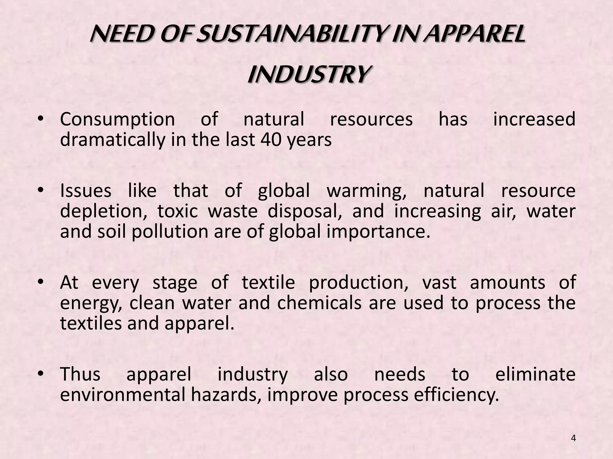NEED OF SUSTAINABILITY IN APPAREL 
INDUSTRY 
• Consumption of natural resources has increased 
dramatically in the last 40 years 
• Issues like that of global warming, natural resource 
depletion, toxic waste disposal, and increasing air, water 
and soil pollution are of global importance. 
• At every stage of textile production, vast amounts of 
energy, clean water and chemicals are used to process the 
textiles and apparel. 
• Thus apparel industry also needs to eliminate 
environmental hazards, improve process efficiency. 
4 
 
