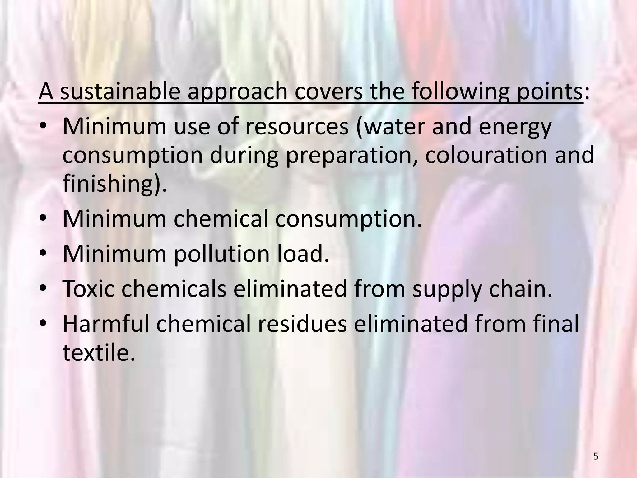 A sustainable approach covers the following points: 
• Minimum use of resources (water and energy 
consumption during preparation, colouration and 
finishing). 
• Minimum chemical consumption. 
• Minimum pollution load. 
• Toxic chemicals eliminated from supply chain. 
• Harmful chemical residues eliminated from final 
textile. 
5 
 