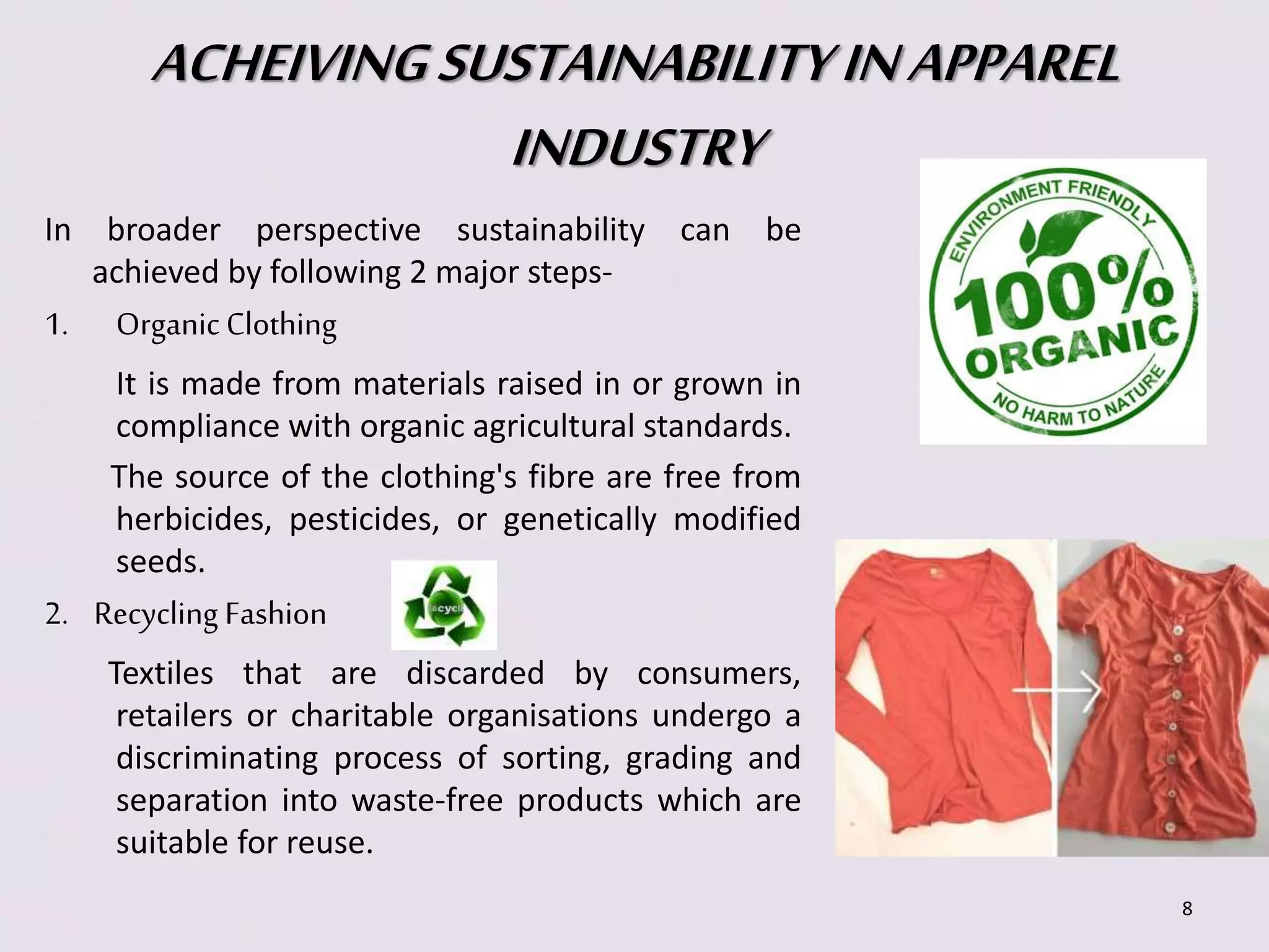 ACHEIVING SUSTAINABILITY IN APPAREL 
INDUSTRY 
In broader perspective sustainability can be 
achieved by following 2 major steps- 
1. Organic Clothing 
It is made from materials raised in or grown in 
compliance with organic agricultural standards. 
The source of the clothing's fibre are free from 
herbicides, pesticides, or genetically modified 
seeds. 
2. Recycling Fashion 
Textiles that are discarded by consumers, 
retailers or charitable organisations undergo a 
discriminating process of sorting, grading and 
separation into waste-free products which are 
suitable for reuse. 
8 
 