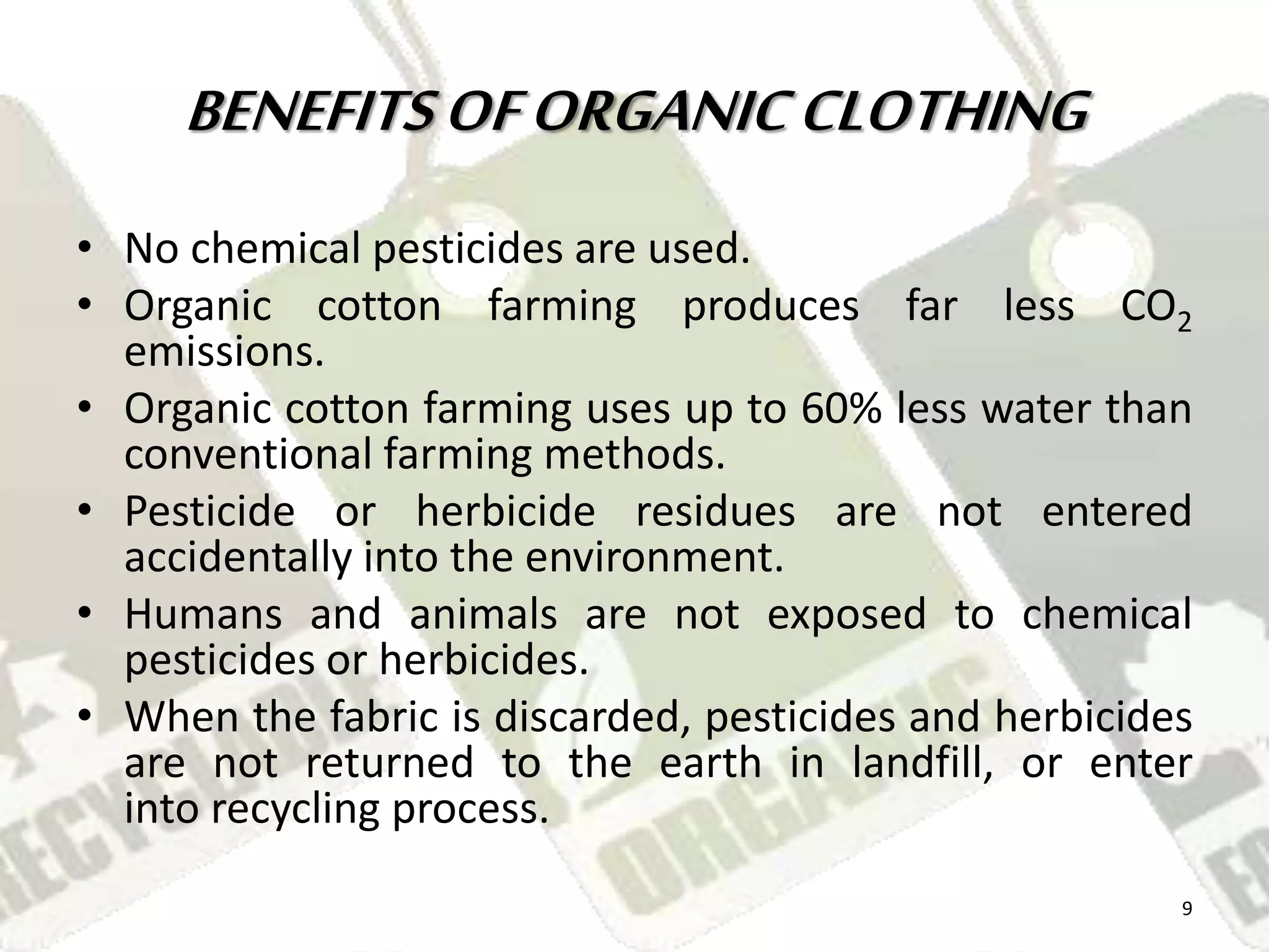 BENEFITS OF ORGANIC CLOTHING 
• No chemical pesticides are used. 
• Organic cotton farming produces far less CO2 
emissions. 
• Organic cotton farming uses up to 60% less water than 
conventional farming methods. 
• Pesticide or herbicide residues are not entered 
accidentally into the environment. 
• Humans and animals are not exposed to chemical 
pesticides or herbicides. 
• When the fabric is discarded, pesticides and herbicides 
are not returned to the earth in landfill, or enter 
into recycling process. 
9 
 