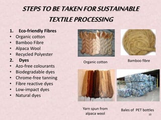 STEPS TO BE TAKEN FOR SUSTAINABLE 
TEXTILE PROCESSING 
1. Eco-friendly Fibres 
• Organic cotton 
• Bamboo Fibre 
• Alpaca Wool 
• Recycled Polyester 
2. Dyes 
• Azo-free colourants 
• Biodegradable dyes 
• Chrome-free tanning 
• Fibre reactive dyes 
• Low-impact dyes 
• Natural dyes 
Organic cotton 
Yarn spun from 
alpaca wool 
Bamboo fibre 
Bales of PET bottles 
10 
 
