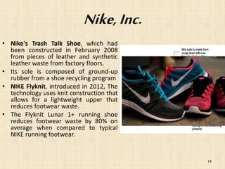 Nike, Inc. 
• Nike's Trash Talk Shoe, which had 
been constructed in February 2008 
from pieces of leather and synthetic 
leather waste from factory floors. 
• Its sole is composed of ground-up 
rubber from a shoe recycling program 
• NIKE Flyknit, introduced in 2012, The 
technology uses knit construction that 
allows for a lightweight upper that 
reduces footwear waste. 
• The Flyknit Lunar 1+ running shoe 
reduces footwear waste by 80% on 
average when compared to typical 
NIKE running footwear. 
14 
 