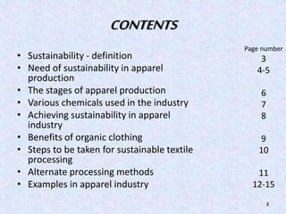 CONTENTS 
• Sustainability - definition 
• Need of sustainability in apparel 
production 
• The stages of apparel production 
• Various chemicals used in the industry 
• Achieving sustainability in apparel 
industry 
• Benefits of organic clothing 
• Steps to be taken for sustainable textile 
processing 
• Alternate processing methods 
• Examples in apparel industry 
Page number 
3 
4-5 
2 
6 
7 
8 
9 
10 
11 
12-15 
 