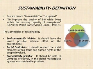 SUSTAINABILITY- DEFINITION 
• Sustain means “to maintain” or “to uphold” . 
• “To improve the quality of life while living 
within the carrying capacity of ecosystems” 
IUCN (The World Conservation Union), 1991.ss 
The 3 principles of sustainability 
• Environmentally Viable- It should have the 
lowest possible adverse effect on the 
environment. 
• Social Desirable- It should respect the social 
elements of fair trade and human rights of the 
people involved. 
• Economically feasible- It should be able to 
Compete effectively in the global marketplace 
against less sustainable products. 
3 
 
