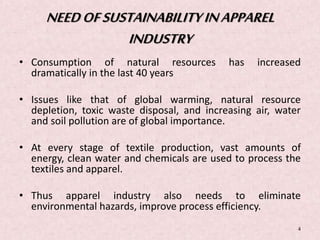 NEED OF SUSTAINABILITY IN APPAREL 
INDUSTRY 
• Consumption of natural resources has increased 
dramatically in the last 40 years 
• Issues like that of global warming, natural resource 
depletion, toxic waste disposal, and increasing air, water 
and soil pollution are of global importance. 
• At every stage of textile production, vast amounts of 
energy, clean water and chemicals are used to process the 
textiles and apparel. 
• Thus apparel industry also needs to eliminate 
environmental hazards, improve process efficiency. 
4 
 