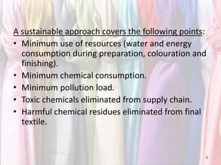 A sustainable approach covers the following points: 
• Minimum use of resources (water and energy 
consumption during preparation, colouration and 
finishing). 
• Minimum chemical consumption. 
• Minimum pollution load. 
• Toxic chemicals eliminated from supply chain. 
• Harmful chemical residues eliminated from final 
textile. 
5 
 