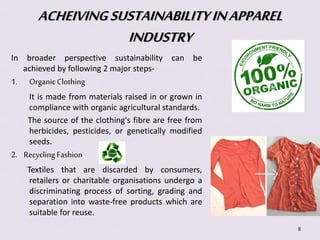 ACHEIVING SUSTAINABILITY IN APPAREL 
INDUSTRY 
In broader perspective sustainability can be 
achieved by following 2 major steps- 
1. Organic Clothing 
It is made from materials raised in or grown in 
compliance with organic agricultural standards. 
The source of the clothing's fibre are free from 
herbicides, pesticides, or genetically modified 
seeds. 
2. Recycling Fashion 
Textiles that are discarded by consumers, 
retailers or charitable organisations undergo a 
discriminating process of sorting, grading and 
separation into waste-free products which are 
suitable for reuse. 
8 
 