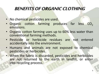 BENEFITS OF ORGANIC CLOTHING 
• No chemical pesticides are used. 
• Organic cotton farming produces far less CO2 
emissions. 
• Organic cotton farming uses up to 60% less water than 
conventional farming methods. 
• Pesticide or herbicide residues are not entered 
accidentally into the environment. 
• Humans and animals are not exposed to chemical 
pesticides or herbicides. 
• When the fabric is discarded, pesticides and herbicides 
are not returned to the earth in landfill, or enter 
into recycling process. 
9 
 