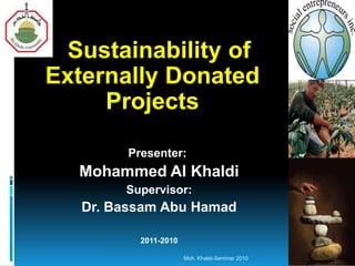 Sustainability of
Externally Donated
Projects
Presenter:

Mohammed Al Khaldi
Supervisor:

Dr. Bassam Abu Hamad
2011-2010
Moh. Khaldi-Seminar 2010

 