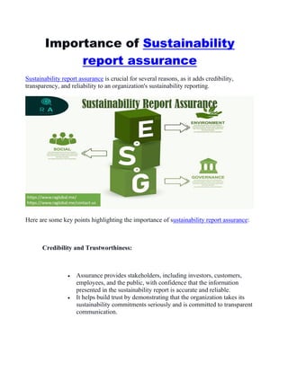 Importance of Sustainability
report assurance
Sustainability report assurance is crucial for several reasons, as it adds credibility,
transparency, and reliability to an organization's sustainability reporting.
Here are some key points highlighting the importance of sustainability report assurance:
Credibility and Trustworthiness:
 Assurance provides stakeholders, including investors, customers,
employees, and the public, with confidence that the information
presented in the sustainability report is accurate and reliable.
 It helps build trust by demonstrating that the organization takes its
sustainability commitments seriously and is committed to transparent
communication.
 