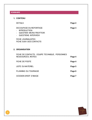 1
SOMMAIRE
1. CONTENU
DETAILS Page 2
DECOUPAGE DU REPORTAGE Page 3
- INTRODUCTION
- QUESTION MICRO-TROITTOIR
- QUESTIONS INTERVIEW
FICHE JOURNALISTES
FICHE SUIVI DES CONTACTS
2. ORGANISATION
FICHE DE CONTACTS : EQUIPE TECHNIQUE, PERSONNES
RESSOURCES, INVITES Page 4
FICHE DE POSTE Page 4
LISTE DU MATERIEL Page 5
PLANNING DU TOURNAGE Page 6
CESSION DROIT D’IMAGE Page 7
 