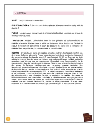 2
1. CONTENU
SUJET : Le chocolat dans tous ses états.
QUESTION CENTRALE : Le chocolat, de la production à la consommation : qui y a-t-il de
durable ?
PUBLIC : Les personnes consommant du chocolat et celles étant sensibles aux enjeux du
développement durable.
TRAITEMENT : Analyse. Confrontation entre ce que pensent les consommateurs de
chocolat et la réalité. Recherche de la vérité sur l’envers du décor du chocolat. Derrière ce
produit mondialement consommé, il s’agit de découvrir la réalité sur la durabilité du
chocolat dans sa production, sa consommation et sa distribution.
RESUME : En tablette, en barre, en dragées, en pâte à tartiner…le chocolat n’en finit pas
de changer de forme. Même si la France ne se place qu’en dixième position du classement
des consommateurs de chocolat avec 6,3 kg/an/habitant (2012), un Français sur trois
prétend en manger tous les jours ; on n’attend plus seulement Pâques ou Noël, toutes les
occasions sont bonnes pour en consommer. Cependant, avec l’augmentation de la
consommation dans les pays émergents tels que l’Asie et avec une production qui montre
des signes de faiblesse (vieillissement des cacaoyers, manque d’entretien des
plantations), on peut redouter une pénurie de chocolat. A cela s’ajoute les enjeux sociaux
de la production de chocolat qui demande une forte main d’œuvre alors que les prix du
cacao n’ont cessé de diminuer depuis 1950 : le travail des enfants, les salaires indécents
et les mauvaises conditions de travail sont autant de problèmes auxquels il faut trouver
des réponses si l’on veut pérenniser l’activité de production du chocolat. Au travers de
différents entretiens, des informations cherchées et recueillies et des témoignages micro-
trottoir, nous allons tenter de mettre en lumière les répercussions de la production de
chocolat sur les sphères économique, sociale et environnementale. Il s’agit donc
d’identifier si la consommation d’aujourd’hui peut mettre en péril la production de demain.
 