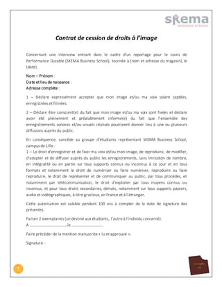 7
Contrat de cession de droits à l’image
Concernant une interview entrant dans le cadre d’un reportage pour le cours de
Performance Durable (SKEMA Business School), tournée à (nom et adresse du magasin), le
(date).
Nom – Prénom :
Date et lieu de naissance :
Adresse complète :
1 – Déclare expressément accepter que mon image et/ou ma voix soient captées,
enregistrées et filmées.
2 – Déclare être conscient(e) du fait que mon image et/ou ma voix sont fixées et déclare
avoir été pleinement et préalablement informé(e) du fait que l’ensemble des
enregistrements sonores et/ou visuels réalisés pourraient donner lieu à une ou plusieurs
diffusions auprès du public.
En conséquence, concède au groupe d’étudiants représentant SKEMA Business School,
campus de Lille :
1 – Le droit d’enregistrer et de fixer ma voix et/ou mon image, de reproduire, de modifier,
d’adapter et de diffuser auprès du public les enregistrements, sans limitation de nombre,
en intégralité ou en partie sur tous supports connus ou inconnus à ce jour et en tous
formats et notamment le droit de numériser ou faire numériser, reproduire ou faire
reproduire, le droit de représenter et de communiquer au public, par tous procédés, et
notamment par télécommunication, le droit d’exploiter par tous moyens connus ou
inconnus, et pour tous droits secondaires, dérivés, notamment sur tous supports papiers,
audio et vidéographiques, à titre gracieux, en France et à l’étranger.
Cette autorisation est valable pendant 100 ans à compter de la date de signature des
présentes.
Fait en 2 exemplaires (un destiné aux étudiants, l’autre à l’individu concerné).
A ………………………………, le …………………………..
Faire précéder de la mention manuscrite « lu et approuvé ».
Signature :
 