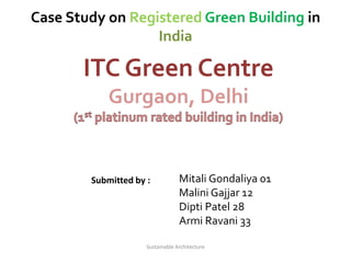 Case Study on Registered Green Building in
India
Submitted by : Mitali Gondaliya 01
Malini Gajjar 12
Dipti Patel 28
Armi Ravani 33
ITC Green Centre
Gurgaon, Delhi
Sustainable Architecture
 