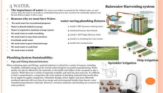 3 WATER.
 The importance of water The water in our bodies is essential for life. Without water, we can’t
survive. Since the water in our bodies is continually being used or lost, it needs to be continually replaced, and
the best fluid to replace it with is water
 Reasons why we must Save Water.
 We need water for recreational purposes
 Water is directly linked to energy
 Water is required to maintain sewage system
 We need water to wash everything
 We need water to stay clean ourselves
 Everybody needs water
 We need water to grow food and crops
 We need water to cook food
 We need water to drink
Plumbing System Sustainability:
 Pipe and Fitting Material Selection
When evaluating pipes and fittings, material selection is critical for a variety of reasons, including
durability, embodied energy and the overall carbon footprint in product manufacturing. Water
quality can also be affected by the materials, so the health and welfare of the occupants is also a
concern. While there are a variety of materials available, and each has pros and cons. It’s difficult
to find a comprehensive, comparative life cycle analysis of plumbing materials that would allow
for an apples-to-apples comparison. Ultimately though, newer, lighter and more efficiently
produced materials will carry less of an energy and environmental burden than heavier, more
manufacturing-intensive materials. However, corrosion resistance and leaching are a concern in
some products.
Rainwater Harvesting system
water-saving plumbing fixtures
1. Install a “PRV”(pressure-reducing valve)
2. Install performance showerheads.
3. Install a “HET”(high-efficiency toilet)
4. Install a re-circulating hot-water system
5. Install water-saving faucets
Drip irrigation
Sprinkler irrigation
 